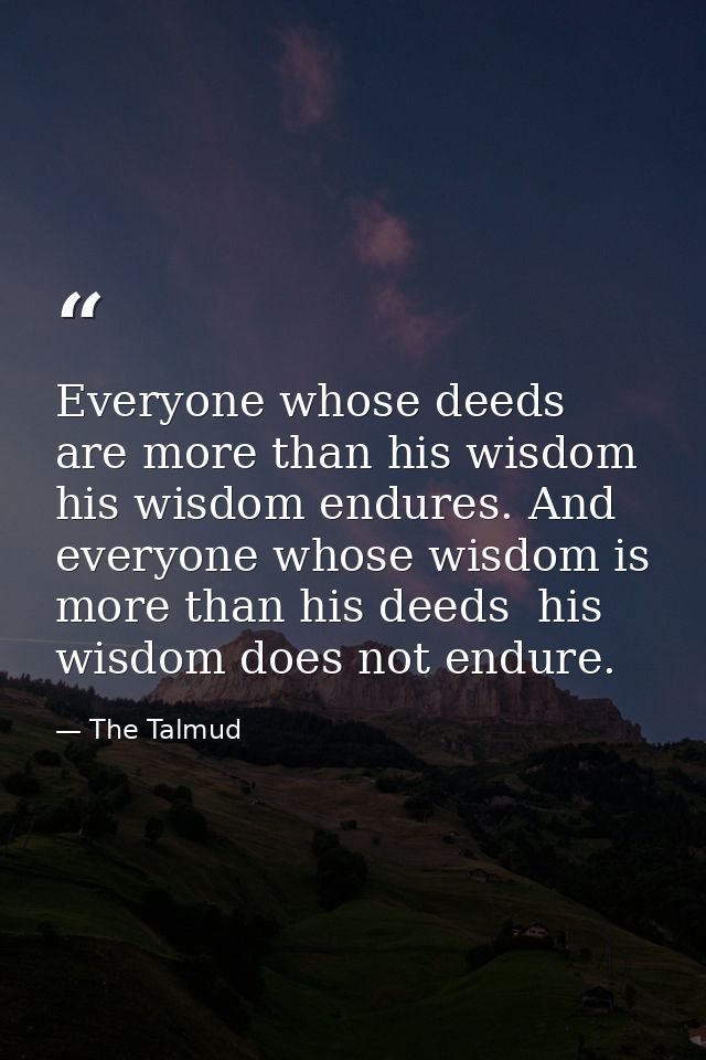 Everyone whose deeds are more than his wisdom  his wisdom endures. And everyone whose wisdom is more than his deeds  his — The Talmud