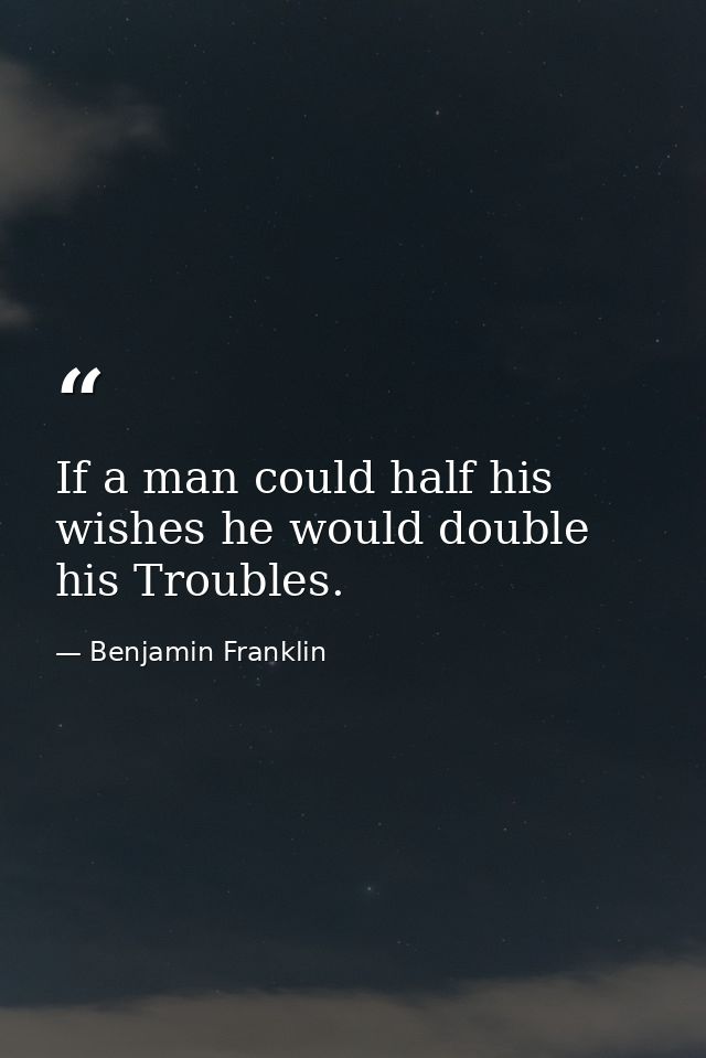 If a man could half his wishes he would double his Troubles. — Benjamin Franklin