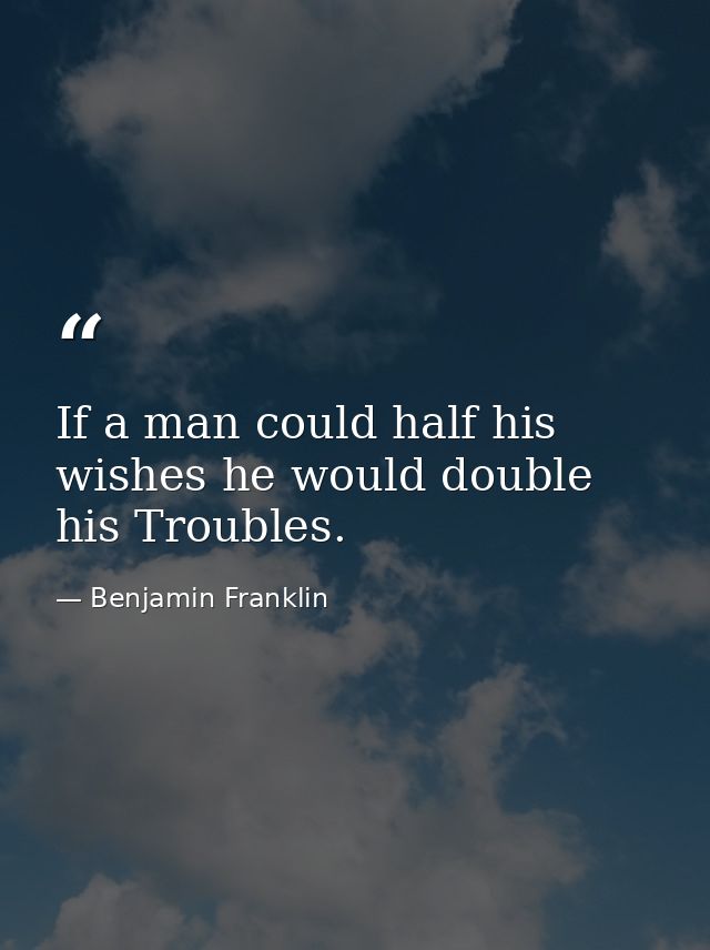 If a man could half his wishes he would double his Troubles. — Benjamin Franklin
