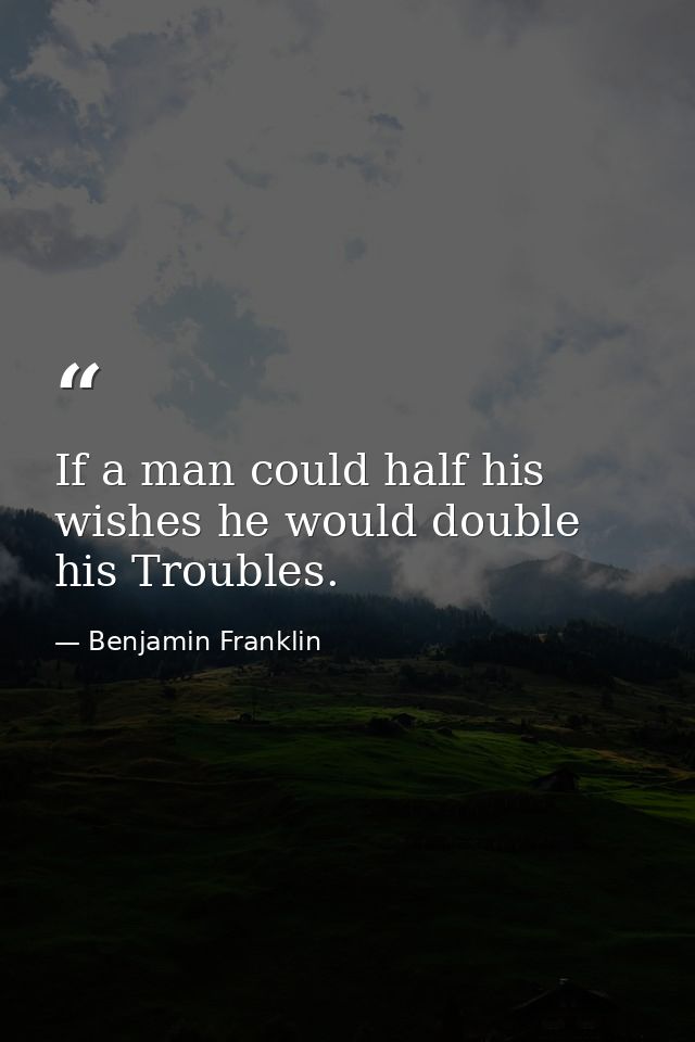 If a man could half his wishes he would double his Troubles. — Benjamin Franklin