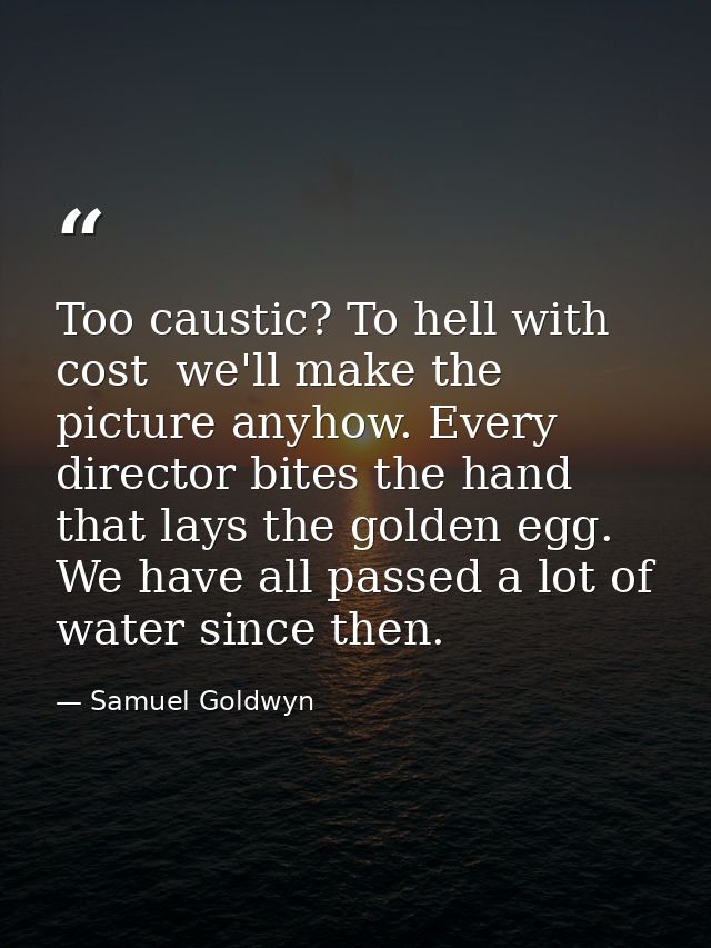 Too caustic? To hell with cost  we'll make the picture anyhow. Every director bites the hand that lays the golden egg. W — Samuel Goldwyn