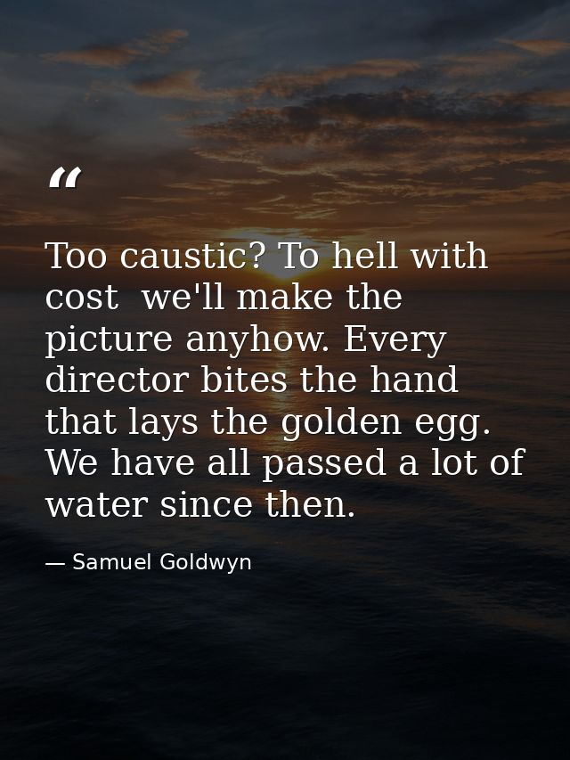 Too caustic? To hell with cost  we'll make the picture anyhow. Every director bites the hand that lays the golden egg. W — Samuel Goldwyn