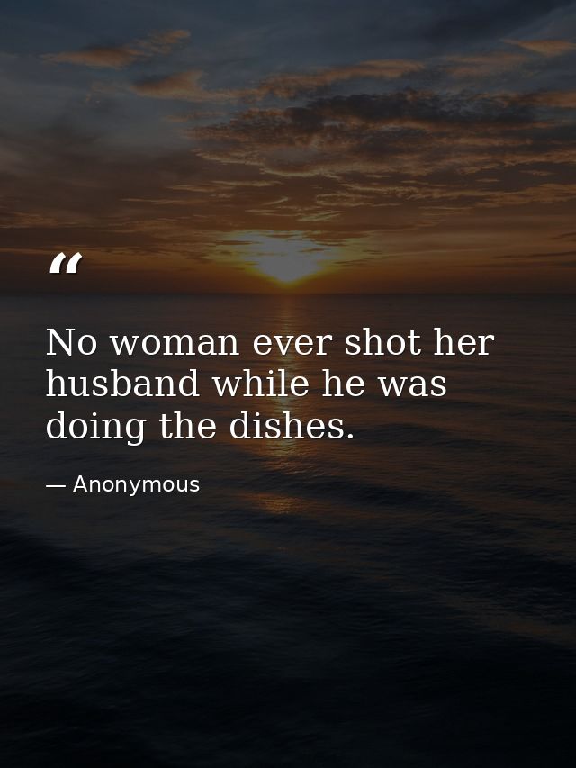 No woman ever shot her husband while he was doing the dishes. — Anonymous