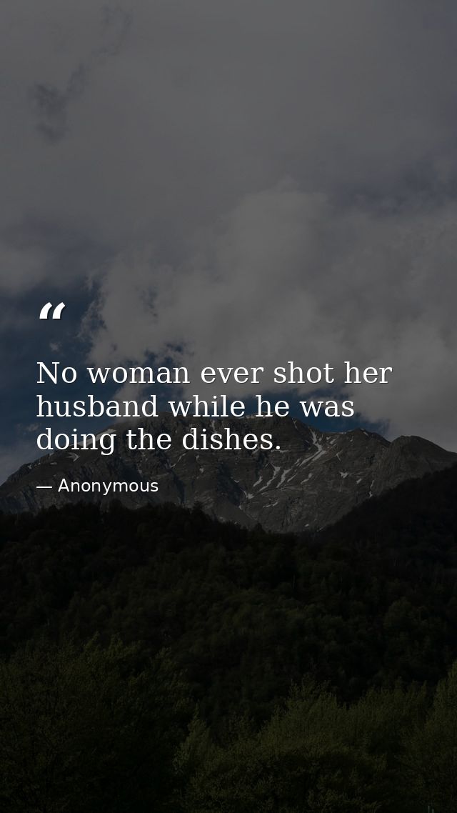 No woman ever shot her husband while he was doing the dishes. — Anonymous