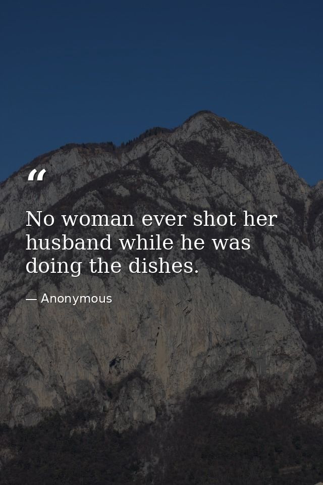 No woman ever shot her husband while he was doing the dishes. — Anonymous