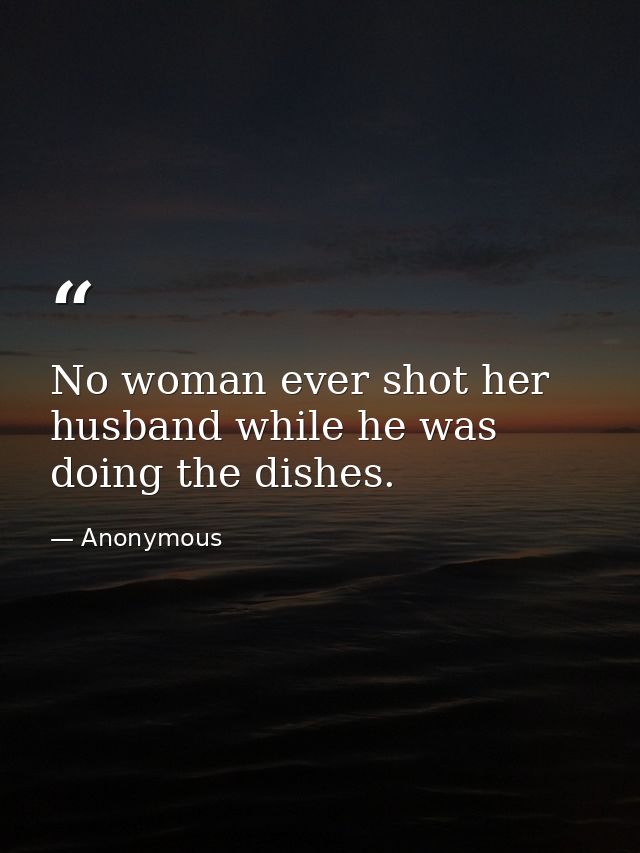 No woman ever shot her husband while he was doing the dishes. — Anonymous