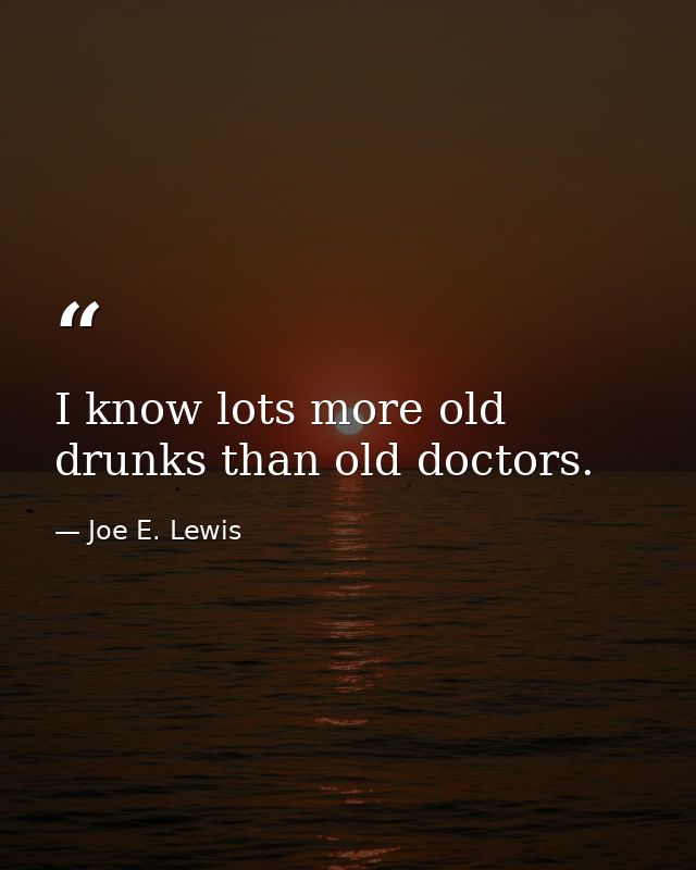 I know lots more old drunks than old doctors. — Joe E. Lewis