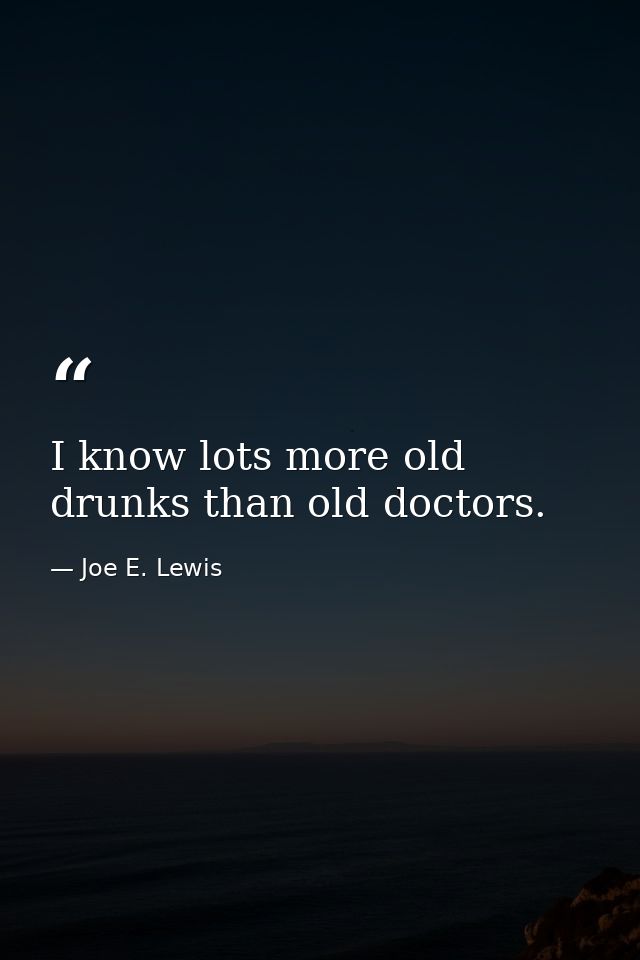 I know lots more old drunks than old doctors. — Joe E. Lewis