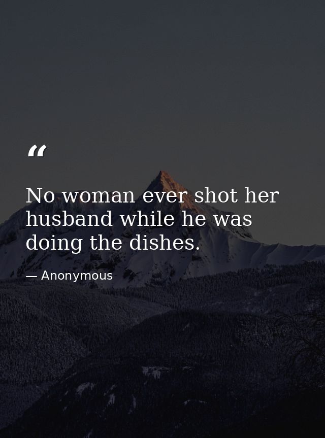 No woman ever shot her husband while he was doing the dishes. — Anonymous