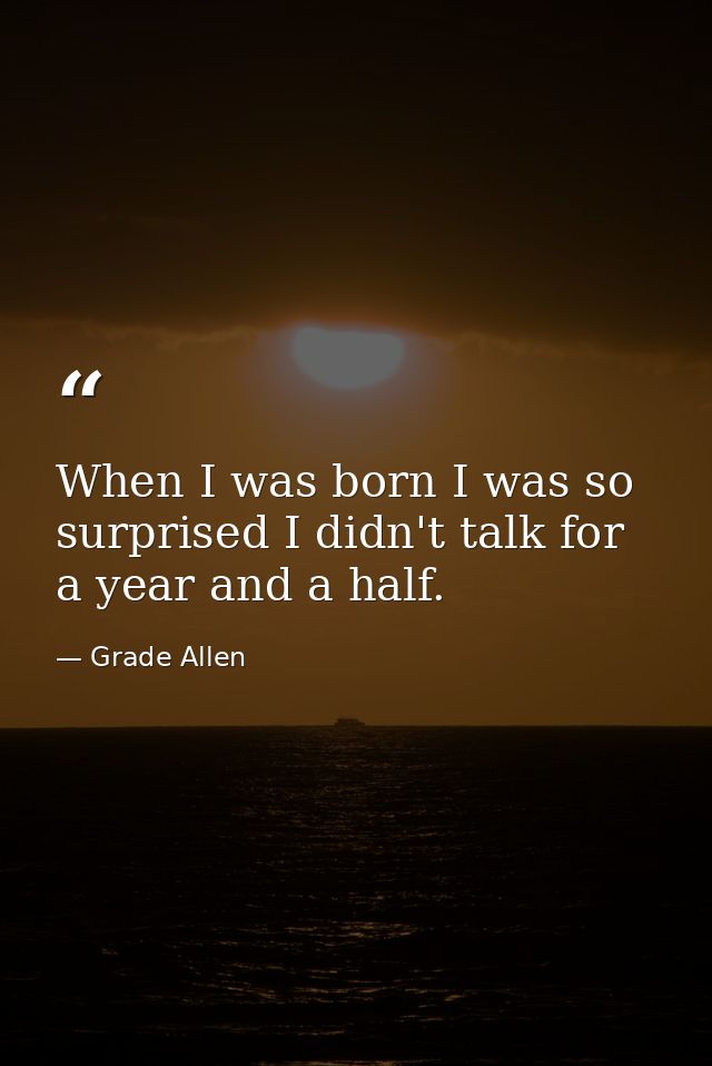 When I was born I was so surprised I didn't talk for a year and a half. — Grade Allen