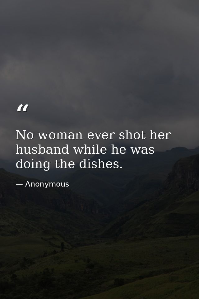 No woman ever shot her husband while he was doing the dishes. — Anonymous