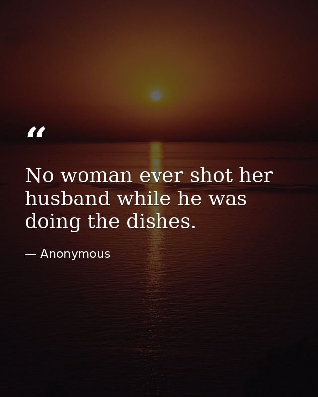 No woman ever shot her husband while he was doing the dishes. — Anonymous