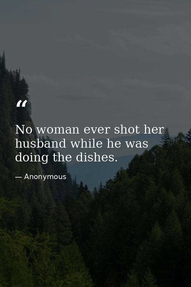 No woman ever shot her husband while he was doing the dishes. — Anonymous
