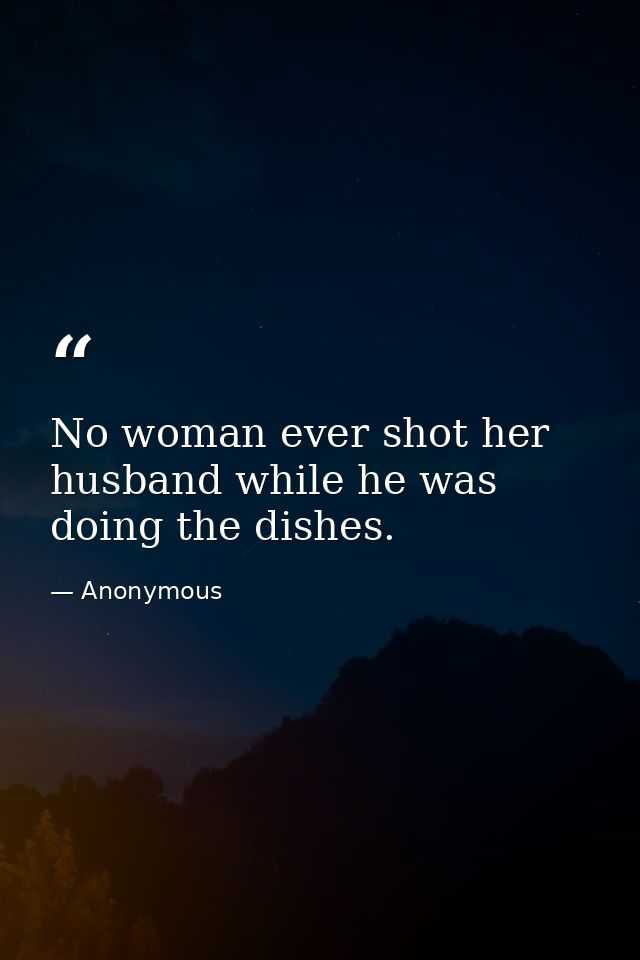 No woman ever shot her husband while he was doing the dishes. — Anonymous