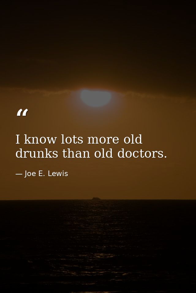 I know lots more old drunks than old doctors. — Joe E. Lewis