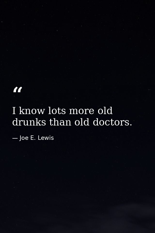 I know lots more old drunks than old doctors. — Joe E. Lewis