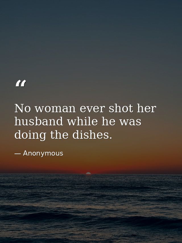 No woman ever shot her husband while he was doing the dishes. — Anonymous
