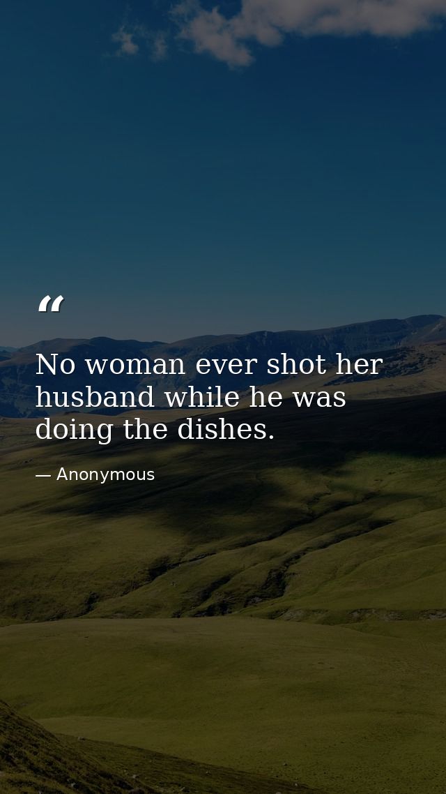 No woman ever shot her husband while he was doing the dishes. — Anonymous