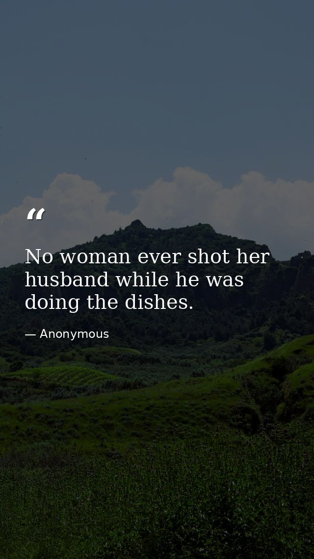 No woman ever shot her husband while he was doing the dishes. — Anonymous