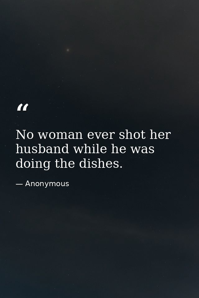 No woman ever shot her husband while he was doing the dishes. — Anonymous