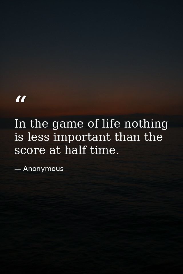 In the game of life nothing is less important than the score at half time. — Anonymous