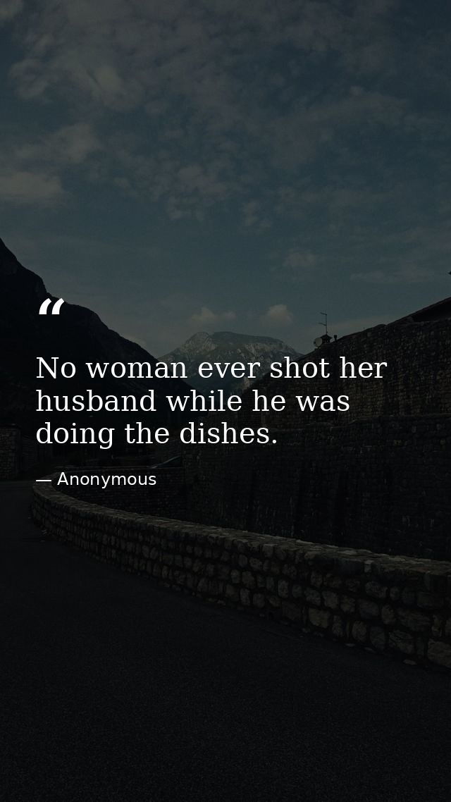 No woman ever shot her husband while he was doing the dishes. — Anonymous