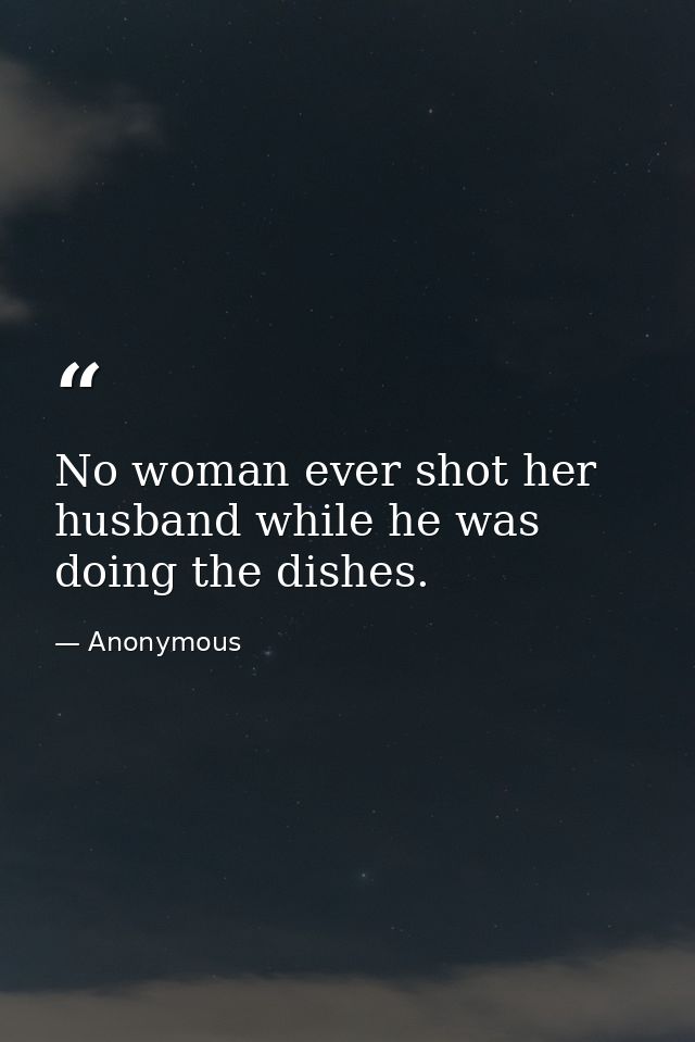 No woman ever shot her husband while he was doing the dishes. — Anonymous
