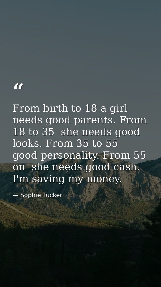 From birth to 18 a girl needs good parents. From 18 to 35  she needs good looks. From 35 to 55  good personality. From 5 — Sophie Tucker