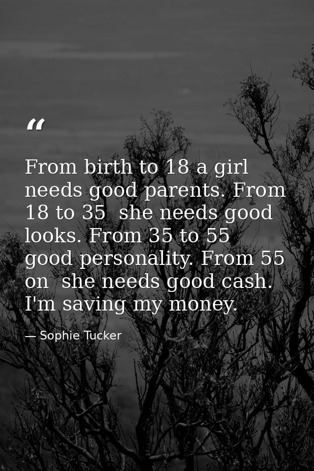 From birth to 18 a girl needs good parents. From 18 to 35  she needs good looks. From 35 to 55  good personality. From 5 — Sophie Tucker