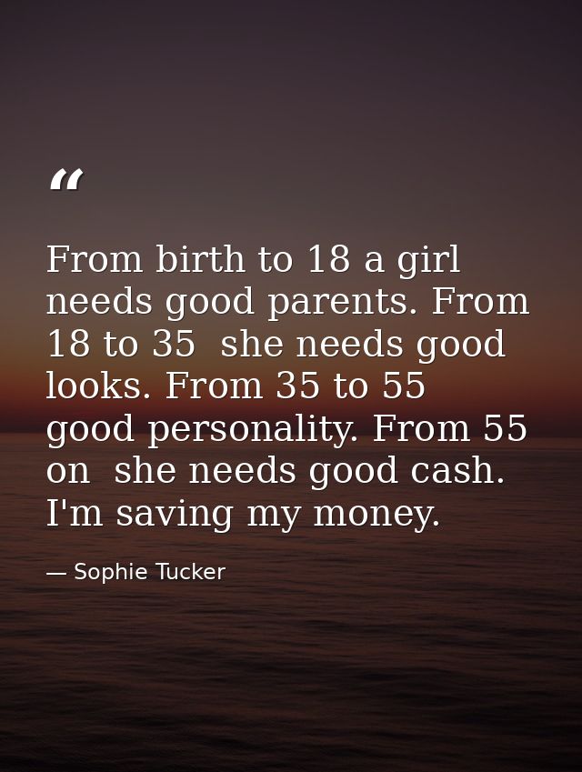 From birth to 18 a girl needs good parents. From 18 to 35  she needs good looks. From 35 to 55  good personality. From 5 — Sophie Tucker