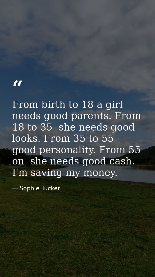 From birth to 18 a girl needs good parents. From 18 to 35  she needs good looks. From 35 to 55  good personality. From 5 — Sophie Tucker