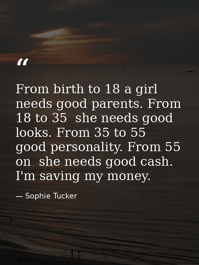From birth to 18 a girl needs good parents. From 18 to 35  she needs good looks. From 35 to 55  good personality. From 5 — Sophie Tucker