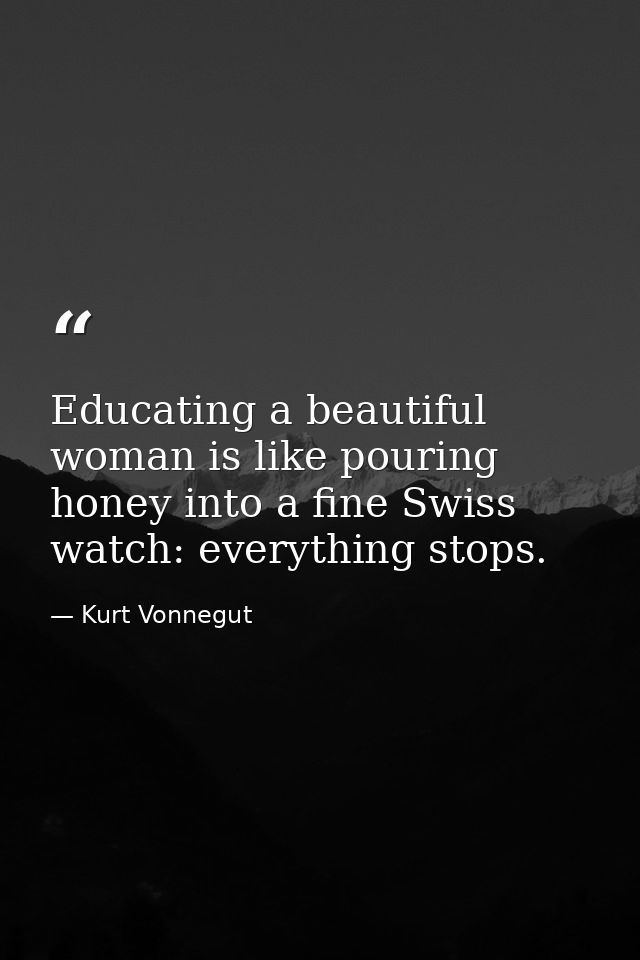 Educating a beautiful woman is like pouring honey into a fine Swiss watch: everything stops. — Kurt Vonnegut