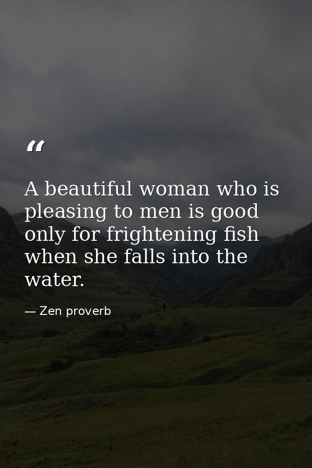 A beautiful woman who is pleasing to men is good only for frightening fish when she falls into the water. — Zen proverb