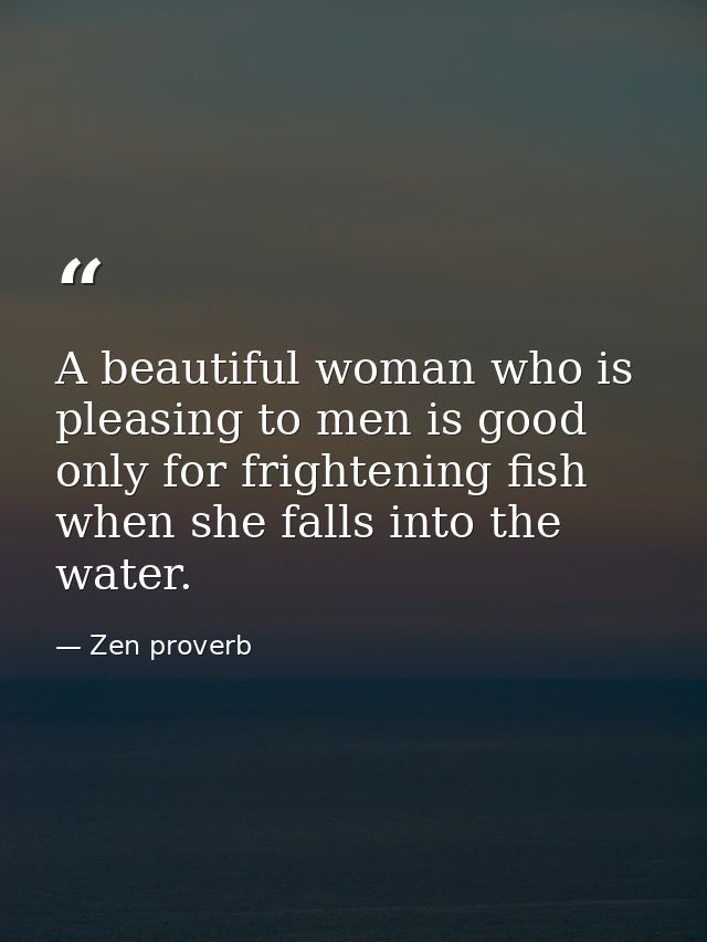 A beautiful woman who is pleasing to men is good only for frightening fish when she falls into the water. — Zen proverb