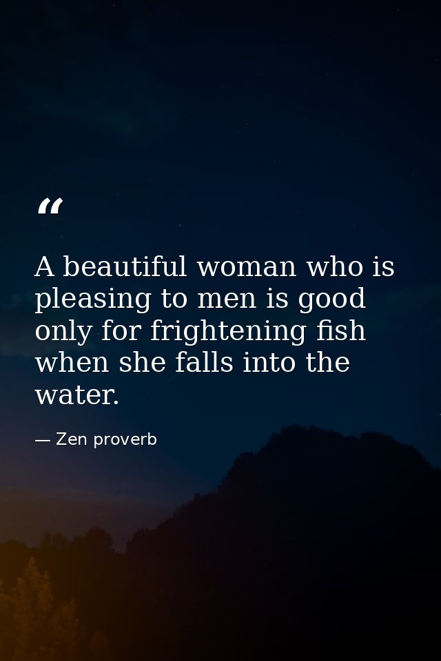 A beautiful woman who is pleasing to men is good only for frightening fish when she falls into the water. — Zen proverb