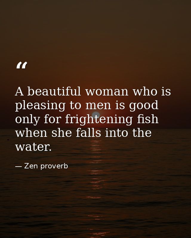A beautiful woman who is pleasing to men is good only for frightening fish when she falls into the water. — Zen proverb