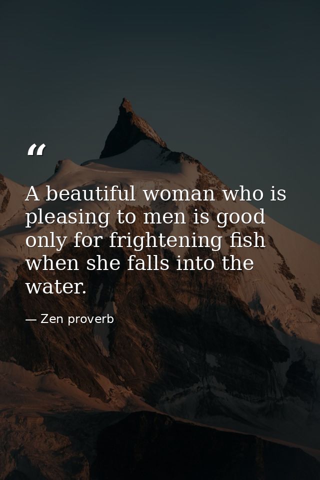 A beautiful woman who is pleasing to men is good only for frightening fish when she falls into the water. — Zen proverb