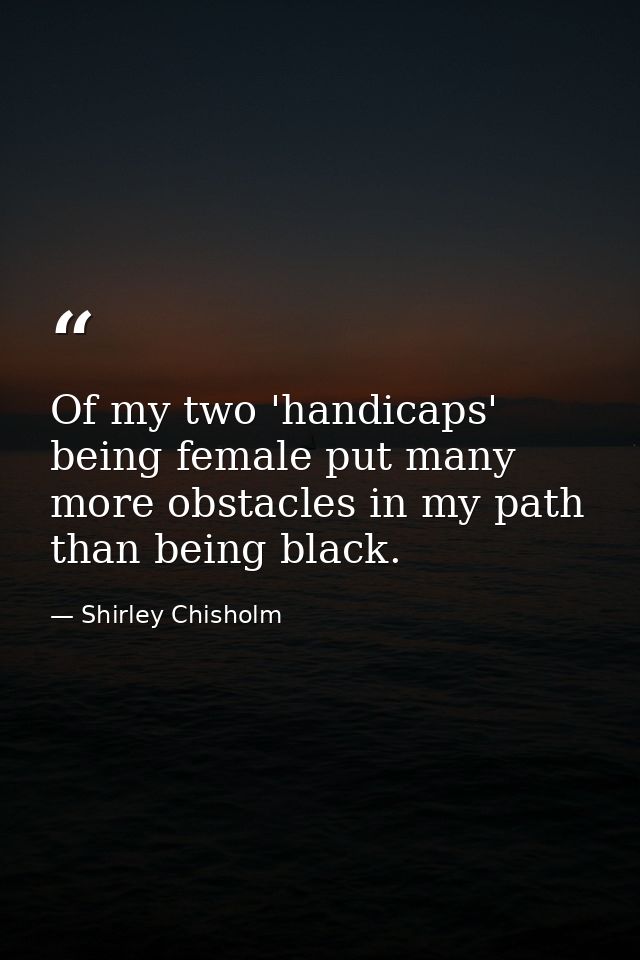 Of my two 'handicaps'  being female put many more obstacles in my path than being black. — Shirley Chisholm