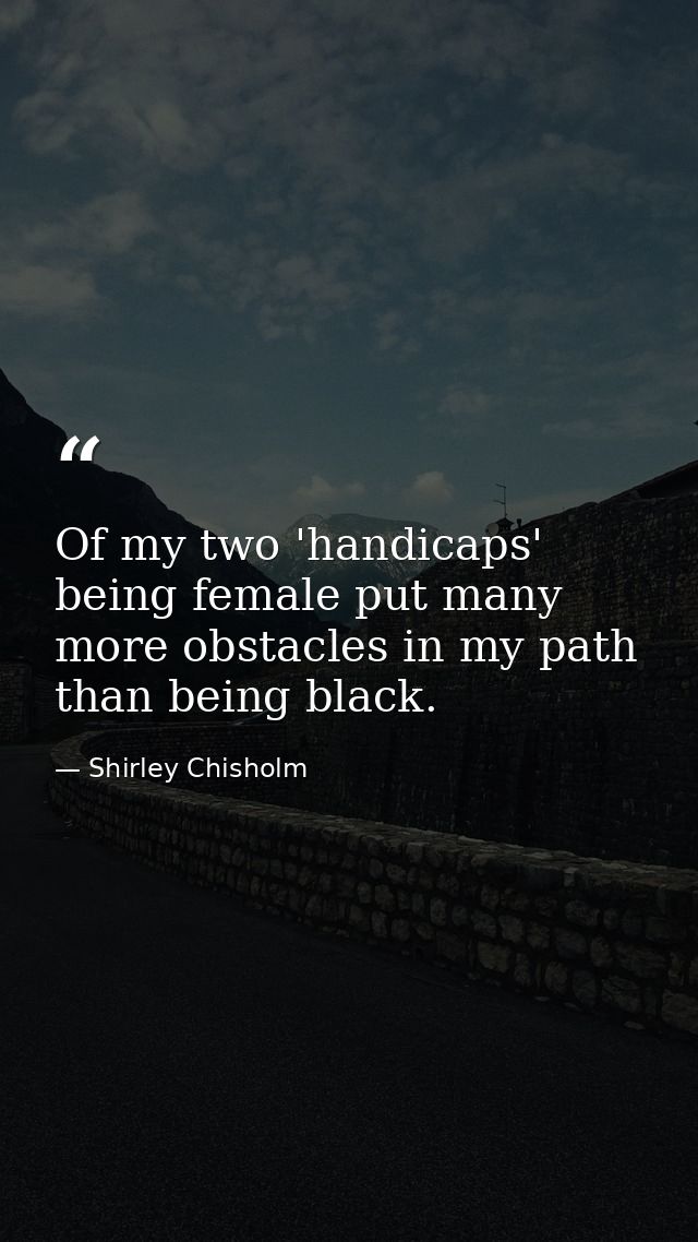 Of my two 'handicaps'  being female put many more obstacles in my path than being black. — Shirley Chisholm
