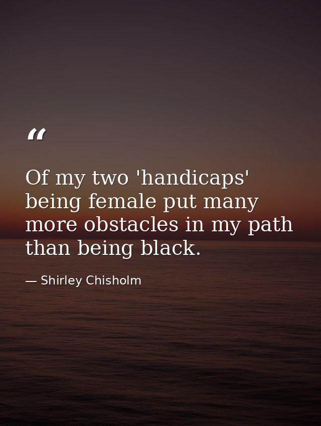 Of my two 'handicaps'  being female put many more obstacles in my path than being black. — Shirley Chisholm