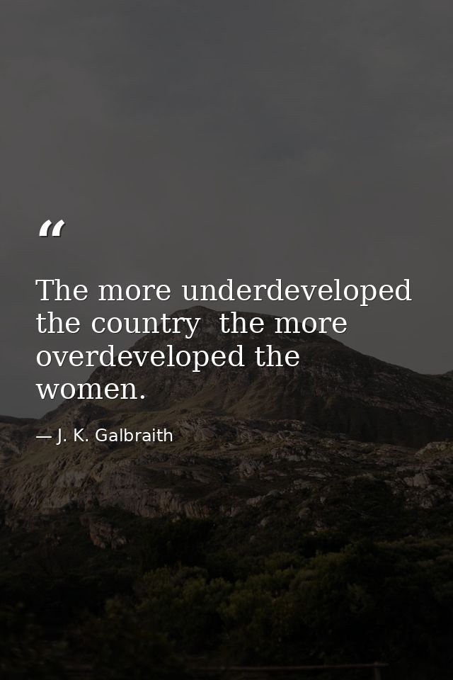 The more underdeveloped the country  the more overdeveloped the women. — J. K. Galbraith