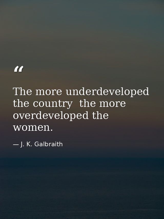 The more underdeveloped the country  the more overdeveloped the women. — J. K. Galbraith