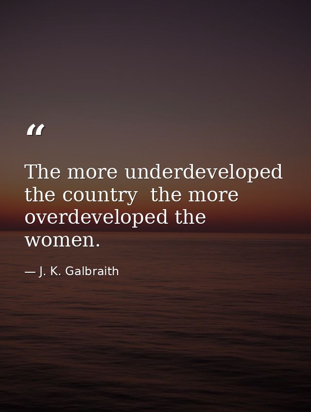 The more underdeveloped the country  the more overdeveloped the women. — J. K. Galbraith