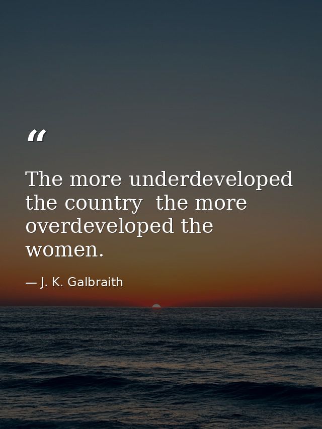 The more underdeveloped the country  the more overdeveloped the women. — J. K. Galbraith