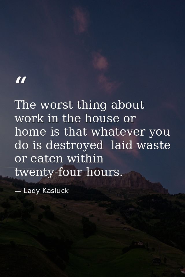 The worst thing about work in the house or home is that whatever you do is destroyed  laid waste or eaten within twenty- — Lady Kasluck
