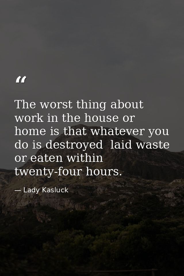 The worst thing about work in the house or home is that whatever you do is destroyed  laid waste or eaten within twenty- — Lady Kasluck