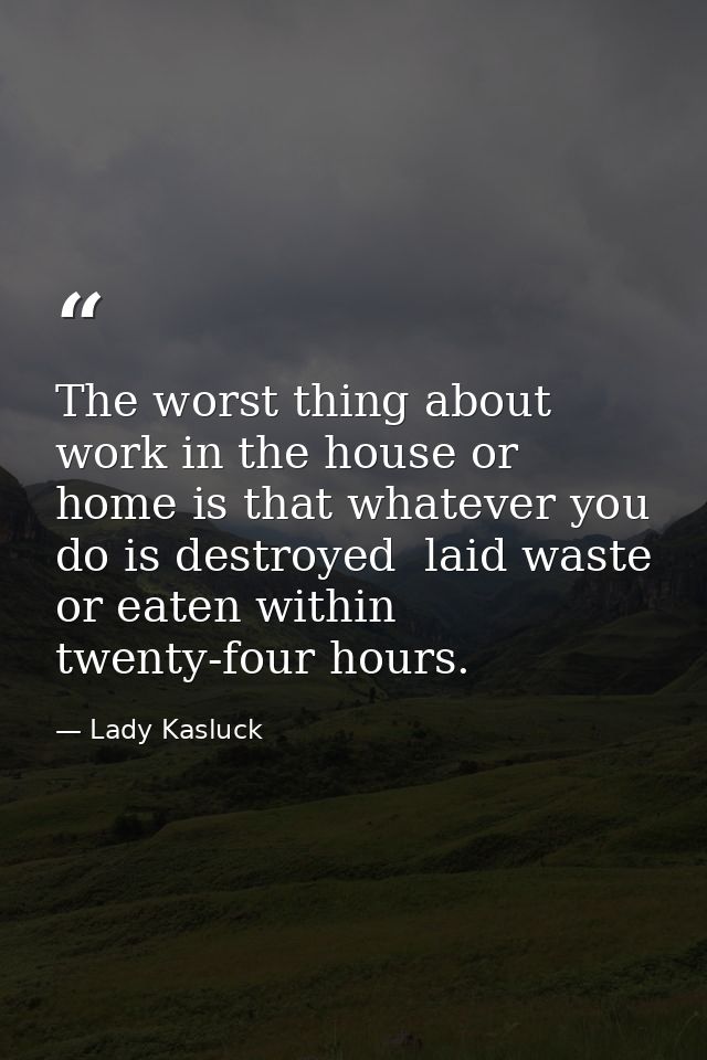 The worst thing about work in the house or home is that whatever you do is destroyed  laid waste or eaten within twenty- — Lady Kasluck
