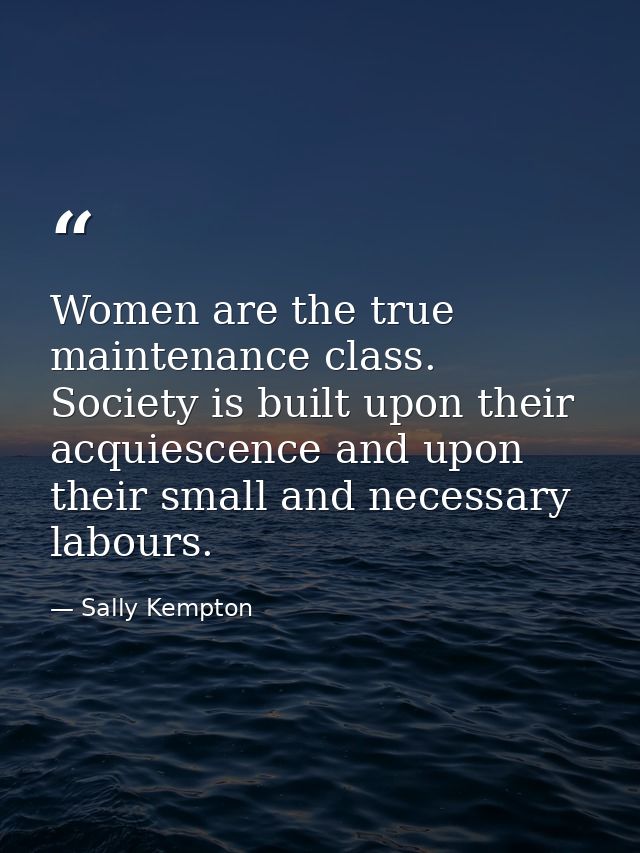Women are the true maintenance class. Society is built upon their acquiescence and upon their small and necessary labour — Sally Kempton