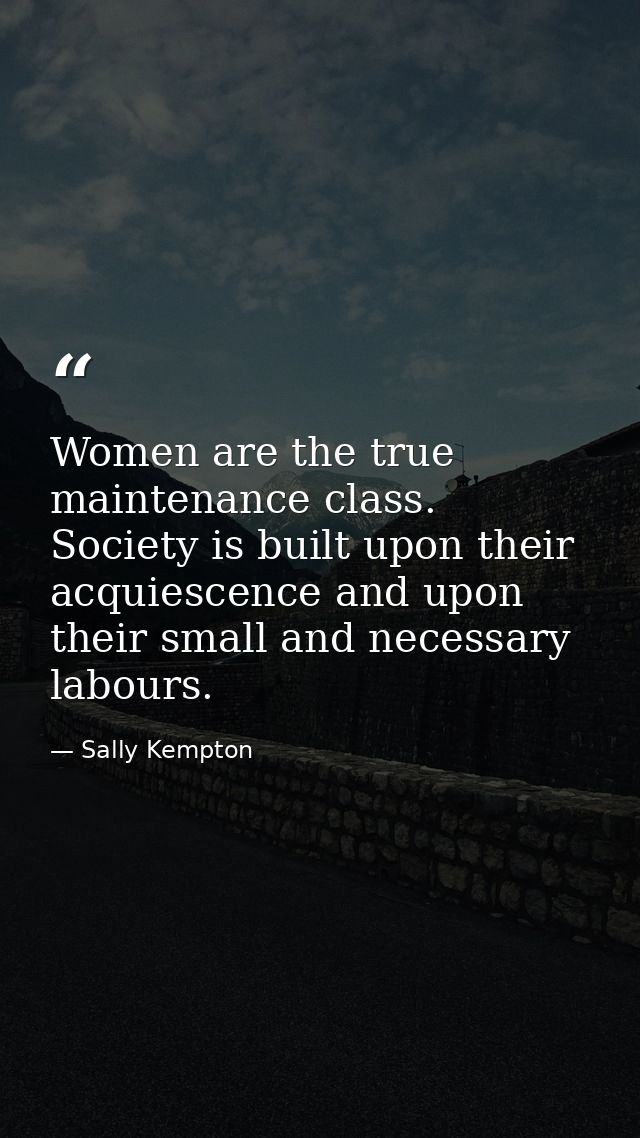 Women are the true maintenance class. Society is built upon their acquiescence and upon their small and necessary labour — Sally Kempton